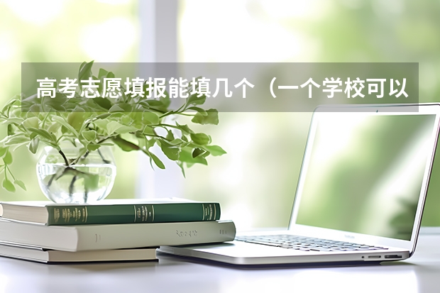 高考志愿填报能填几个（一个学校可以报几个专业 2024高考志愿设置）
