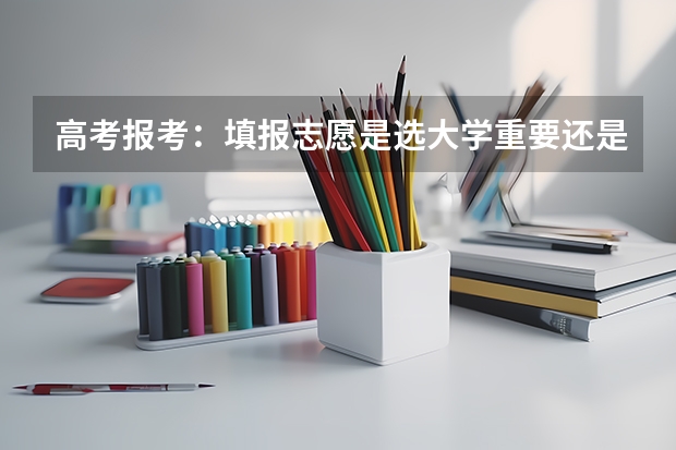 高考报考：填报志愿是选大学重要还是选专业重要？ 高考志愿是选学校还是选专业?