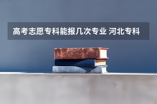 高考志愿专科能报几次专业 河北专科志愿可以填几个学校几个专业