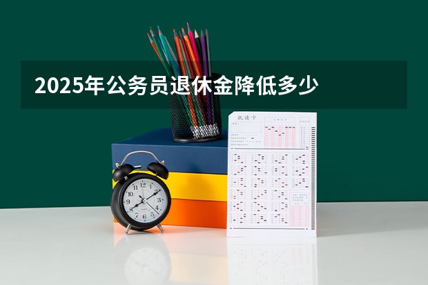 2025年公务员退休金降低多少