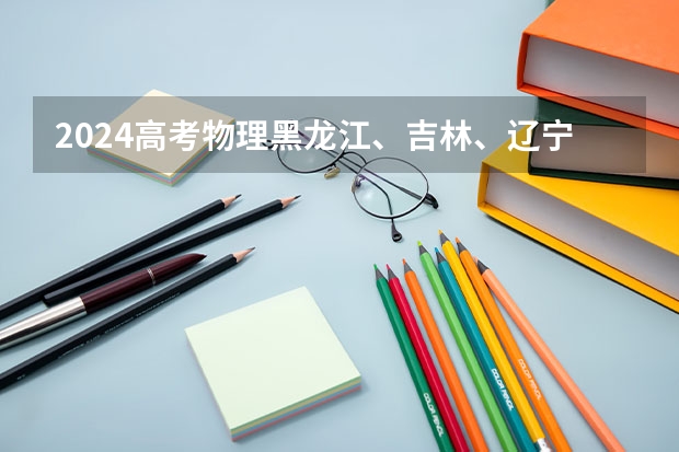 2024高考物理黑龙江、吉林、辽宁卷(东北三省承认美术联考的二本大学)