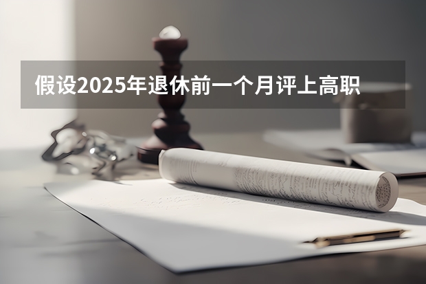 假设2025年退休前一个月评上高职，退体工资有变化吗