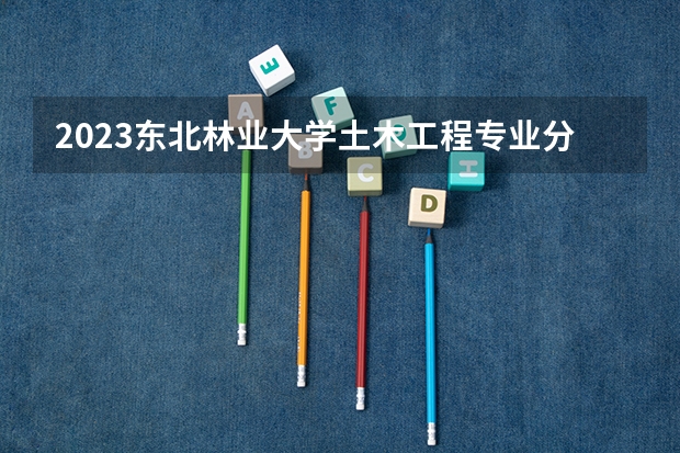 2023东北林业大学土木工程专业分数线是多少 东北林业大学土木工程专业历年分数线总汇