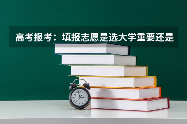 高考报考：填报志愿是选大学重要还是选专业重要？ 2024高考志愿选专业还是选学校