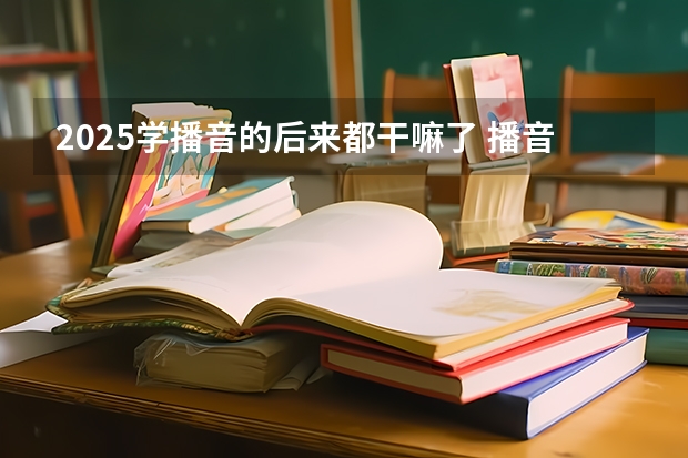 2025学播音的后来都干嘛了 播音主持专业就业前景如何