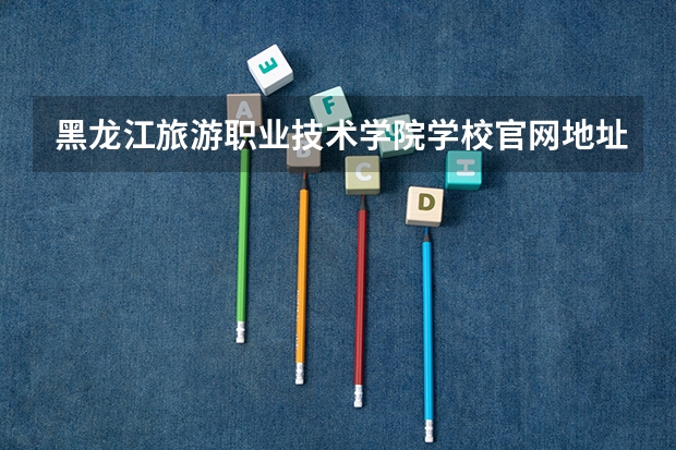 黑龙江旅游职业技术学院学校官网地址是什么 黑龙江旅游职业技术学院学校介绍