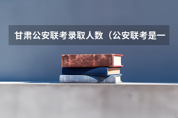 甘肃公安联考录取人数（公安联考是一次就业，还是两次选择？）