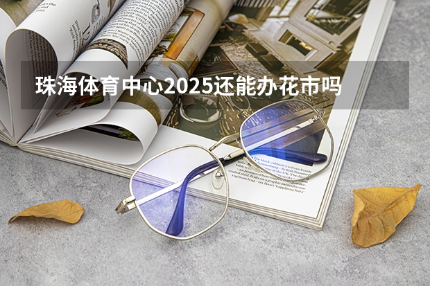 珠海体育中心2025还能办花市吗
