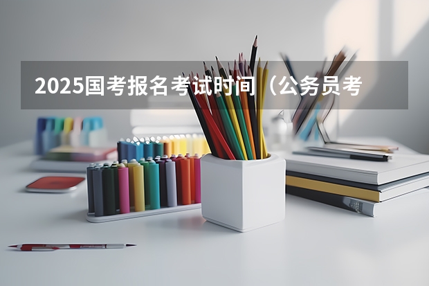 2025国考报名考试时间（公务员考试时间2025具体时间）