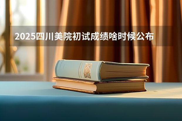2025四川美院初试成绩啥时候公布（2025年四川公务员省考成绩）