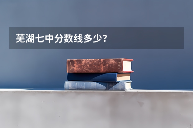芜湖七中分数线多少？