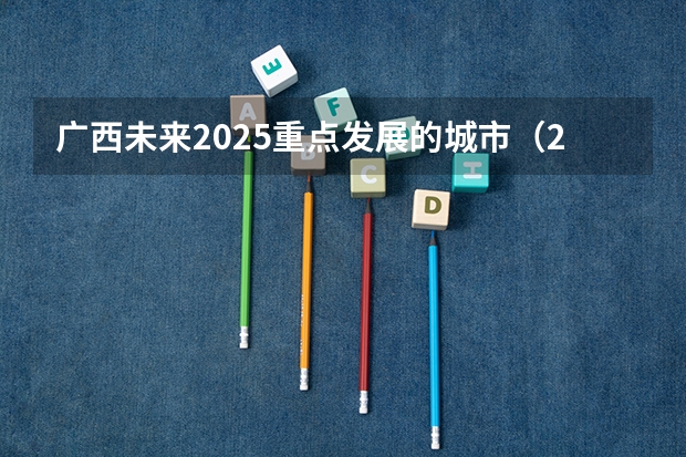 广西未来2025重点发展的城市（2025广西定向选调生全面解读）