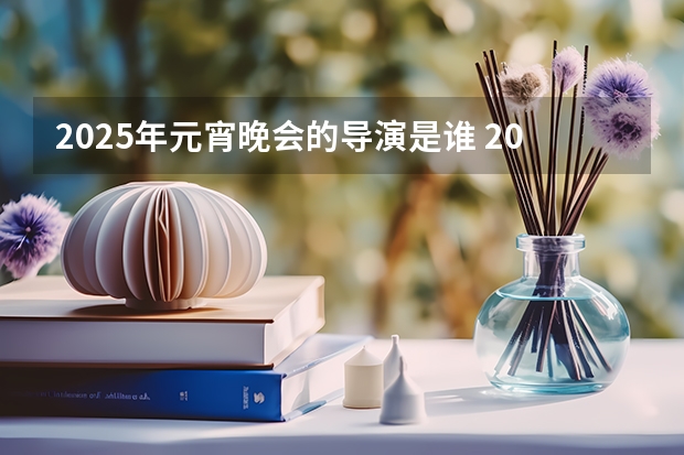 2025年元宵晚会的导演是谁 2025年春节联欢晚会总导演是谁