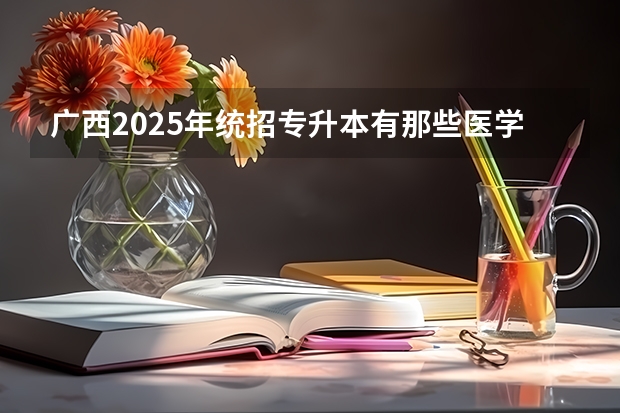 广西2025年统招专升本有那些医学院校（广西未来2025重点发展的城市）
