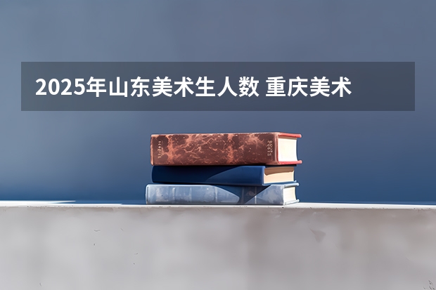2025年山东美术生人数 重庆美术培训：2024年最适合应届美术生的重庆画室排名