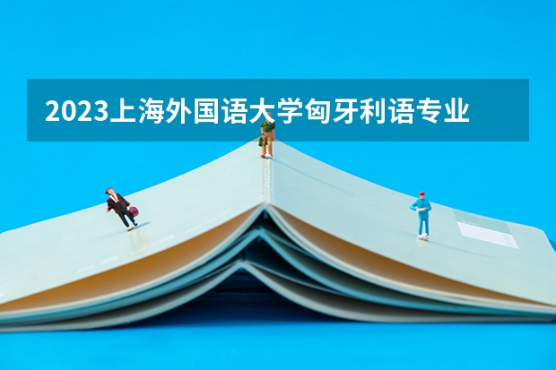 2023上海外国语大学匈牙利语专业分数线是多少 上海外国语大学匈牙利语专业历年分数线总汇