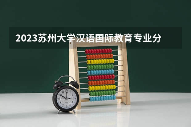 2023苏州大学汉语国际教育专业分数线是多少 苏州大学汉语国际教育专业历年分数线总汇