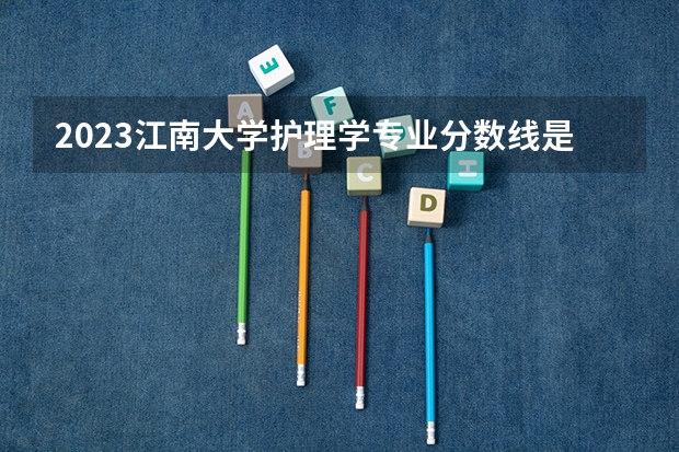 2023江南大学护理学专业分数线是多少 江南大学护理学专业历年分数线总汇